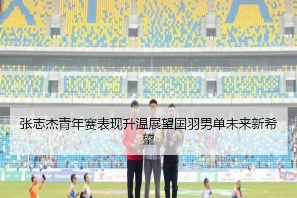 张志杰青年赛表现升温展望国羽男单未来新希望